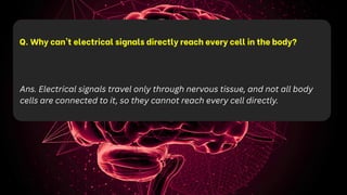 Q. Why can't electrical signals directly reach every cell in the body?
Ans. Electrical signals travel only through nervous tissue, and not all body
cells are connected to it, so they cannot reach every cell directly.
 