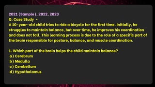 2021 (Sample), 2022, 2023
Q. Case Study -
A 10-year-old child tries to ride a bicycle for the first time. Initially, he
struggles to maintain balance, but over time, he improves his coordination
and does not fall. This learning process is due to the role of a specific part of
the brain responsible for posture, balance, and muscle coordination.
1. Which part of the brain helps the child maintain balance?
a) Cerebrum
b) Medulla
c) Cerebellum
d) Hypothalamus
 