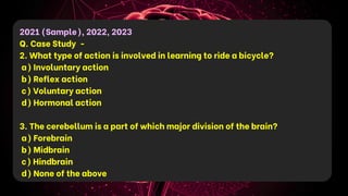 2021 (Sample), 2022, 2023
Q. Case Study -
2. What type of action is involved in learning to ride a bicycle?
a) Involuntary action
b) Reflex action
c) Voluntary action
d) Hormonal action
3. The cerebellum is a part of which major division of the brain?
a) Forebrain
b) Midbrain
c) Hindbrain
d) None of the above
 