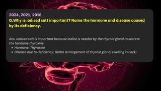 2024, 2021, 2018
Q.Why is iodised salt important? Name the hormone and disease caused
by its deficiency.
Ans. Iodised salt is important because iodine is needed by the thyroid gland to secrete
the hormone thyroxine.
Hormone: Thyroxine
Disease due to deficiency: Goitre (enlargement of thyroid gland, swelling in neck)
 
