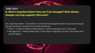 CBSE 2024
Q. What is hypothyroidism? How can it be managed? What dietary
changes can help regulate TSH levels?
Ans. Hypothyroidism → A condition in which the thyroid gland does not produce enough
thyroxin hormone, usually due to iodine deficiency.
Effect → Causes a disease called Goitre, in which swelling occurs in the neck.
Management → Taking iodised salt in diet helps to regulate thyroxin (TSH levels) and
prevent goitre.
 