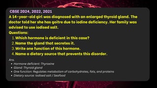 CBSE 2024, 2022, 2021
A 14-year-old girl was diagnosed with an enlarged thyroid gland. The
doctor told her she has goitre due to iodine deficiency. Her family was
advised to use iodised salt.
Questions:
1.Which hormone is deficient in this case?
2.Name the gland that secretes it.
3.Write one function of this hormone.
4.Name a dietary source that prevents this disorder.
Ans.
Hormone deficient: Thyroxine
Gland: Thyroid gland
One function: Regulates metabolism of carbohydrates, fats, and proteins
Dietary source: Iodised salt / Seafood
 