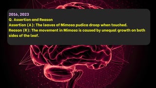 2016, 2023
Q. Assertion and Reason
Assertion (A): The leaves of Mimosa pudica droop when touched.
Reason (R): The movement in Mimosa is caused by unequal growth on both
sides of the leaf.
 
