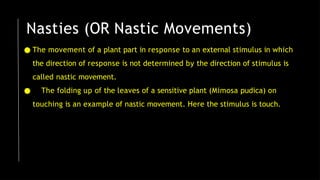 Nasties (OR Nastic Movements)
● The movement of a plant part in response to an external stimulus in which
the direction of response is not determined by the direction of stimulus is
called nastic movement.
● The folding up of the leaves of a sensitive plant (Mimosa pudica) on
touching is an example of nastic movement. Here the stimulus is touch.
 