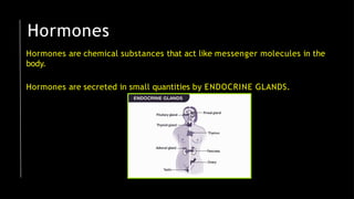 Hormones
Hormones are chemical substances that act like messenger molecules in the
body.
Hormones are secreted in small quantities by ENDOCRINE GLANDS.
 