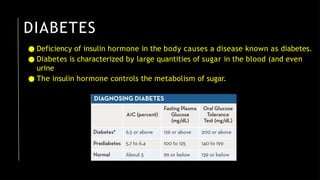 DIABETES
● Deficiency of insulin hormone in the body causes a disease known as diabetes.
● Diabetes is characterized by large quantities of sugar in the blood (and even
urine
● The insulin hormone controls the metabolism of sugar.
 