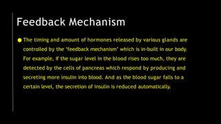 ● The timing and amount of hormones released by various glands are
controlled by the ‘feedback mechanism’ which is in-built in our body.
For example, if the sugar level in the blood rises too much, they are
detected by the cells of pancreas which respond by producing and
secreting more insulin into blood. And as the blood sugar falls to a
certain level, the secretion of insulin is reduced automatically.
Feedback Mechanism
 