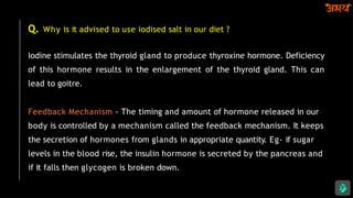 Q. Why is it advised to use iodised salt in our diet ?
Iodine stimulates the thyroid gland to produce thyroxine hormone. Deficiency
of this hormone results in the enlargement of the thyroid gland. This can
lead to goitre.
Feedback Mechanism - The timing and amount of hormone released in our
body is controlled by a mechanism called the feedback mechanism. It keeps
the secretion of hormones from glands in appropriate quantity. Eg- if sugar
levels in the blood rise, the insulin hormone is secreted by the pancreas and
if it falls then glycogen is broken down.
 