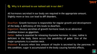 Q. Why is it advised to use iodised salt in our diet ?
All hormones secreted in our body are required in the appropriate amount.
Slightly more or less can lead to diﬀ disorders.
Dwarfism- Growth hormone is responsible for regular growth and development
of the body. A deficiency of this leads to dwarfism.
Gigantism- Excess secretion of growth hormone leads to an abnormal
condition known as gigantism.
Goiter- Iodine is essential for releasing thyroxine hormone. In case, iodine is
deficient in the body, there occurs the possibility of goiter. One of the
major symptoms is a swollen neck.
Diabetes- It occurs when less amount of insulin is secreted by the pancreas. In
this condition, sugar is accumulated in the body causing harmful e ects.
ﬀ
 