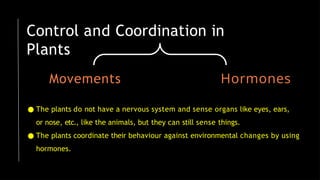 Control and Coordination in
Plants
Movements Hormones
● The plants do not have a nervous system and sense organs like eyes, ears,
or nose, etc., like the animals, but they can still sense things.
● The plants coordinate their behaviour against environmental changes by using
hormones.
 