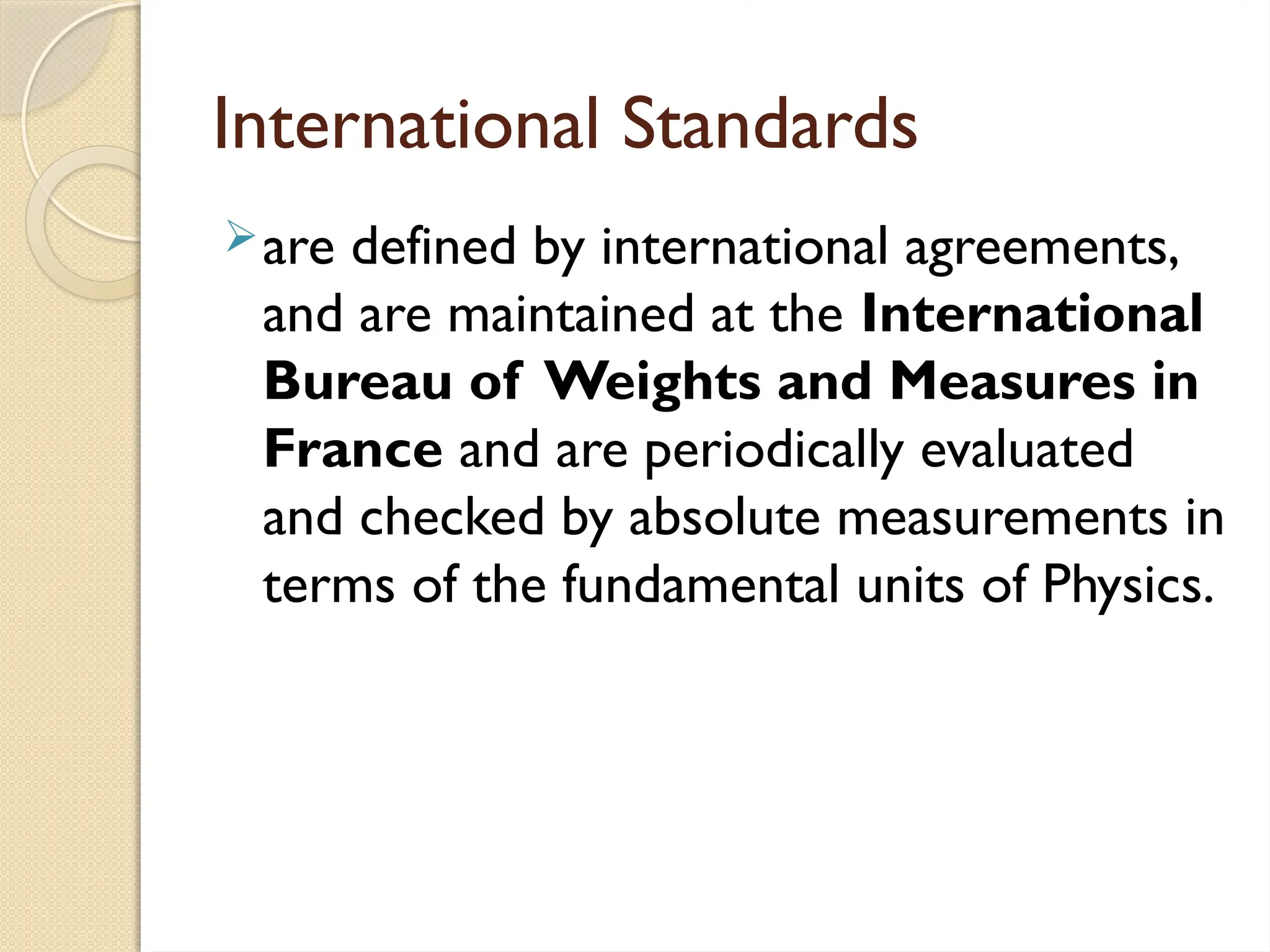 International Standards
are defined by international agreements,
and are maintained at the International
Bureau of Weights and Measures in
France and are periodically evaluated
and checked by absolute measurements in
terms of the fundamental units of Physics.
 