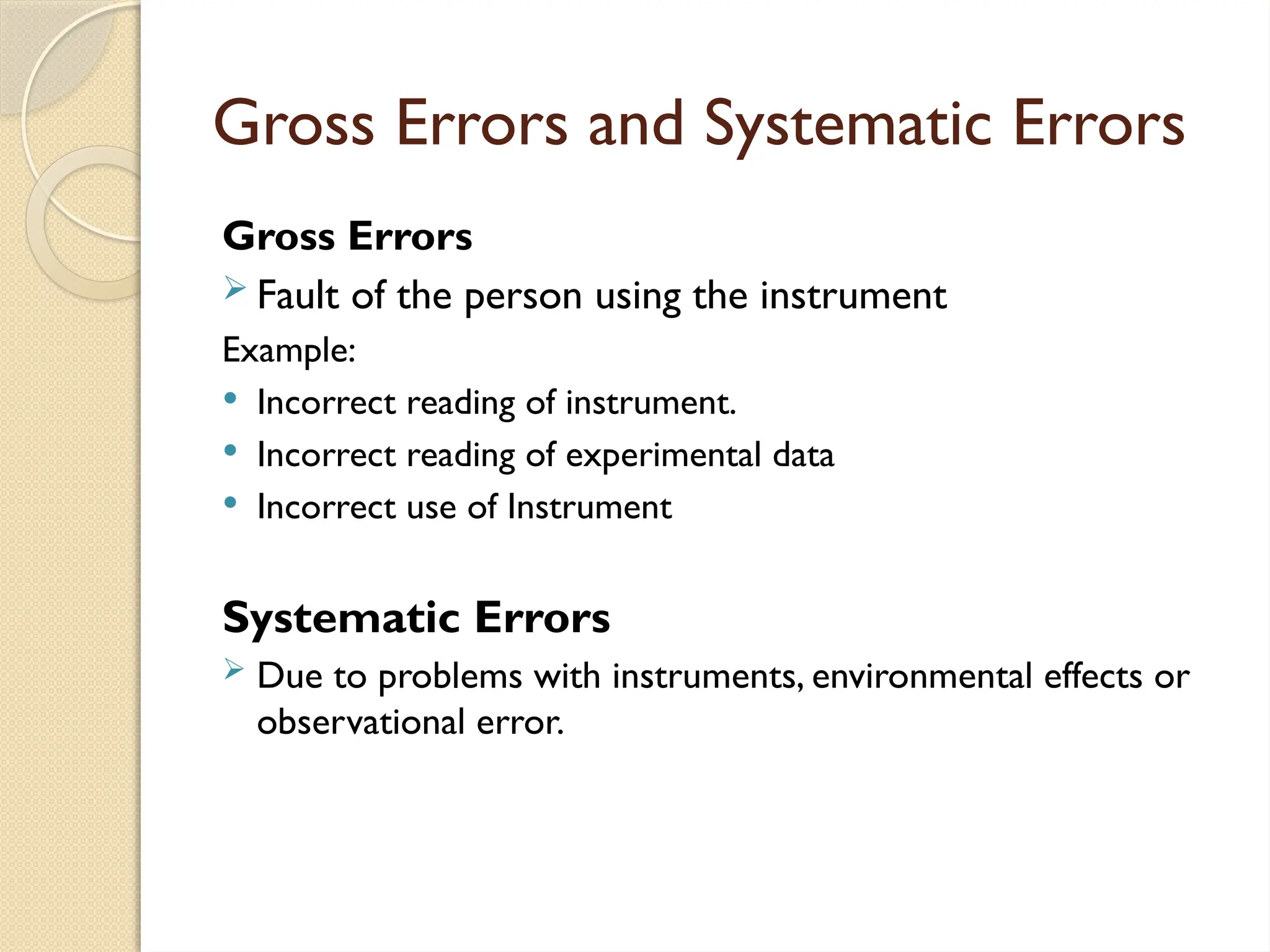 Gross Errors and Systematic Errors
Gross Errors
 Fault of the person using the instrument
Example:
 Incorrect reading of instrument.
 Incorrect reading of experimental data
 Incorrect use of Instrument
Systematic Errors
 Due to problems with instruments, environmental effects or
observational error.
 