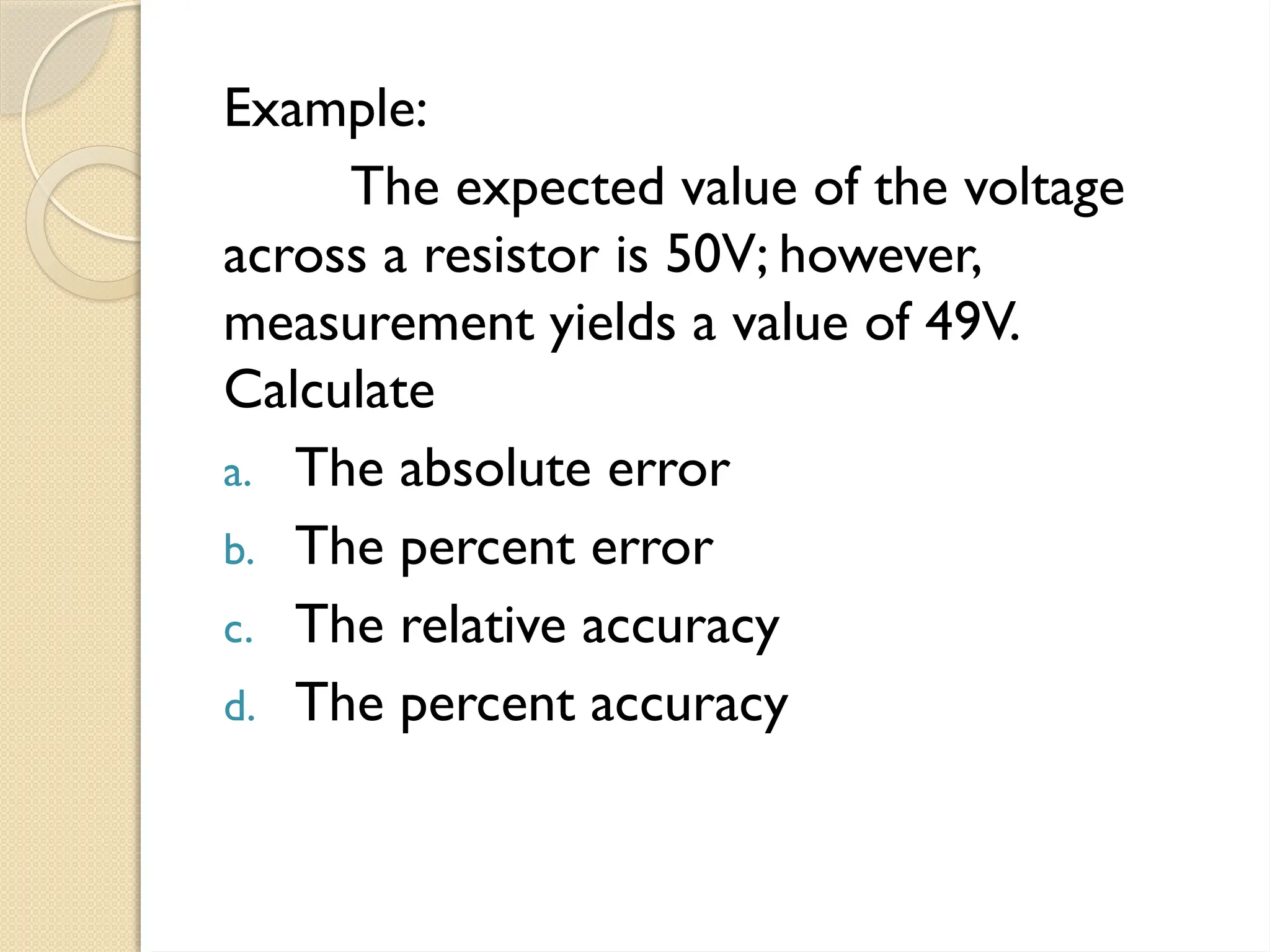Example:
The expected value of the voltage
across a resistor is 50V; however,
measurement yields a value of 49V.
Calculate
a. The absolute error
b. The percent error
c. The relative accuracy
d. The percent accuracy
 