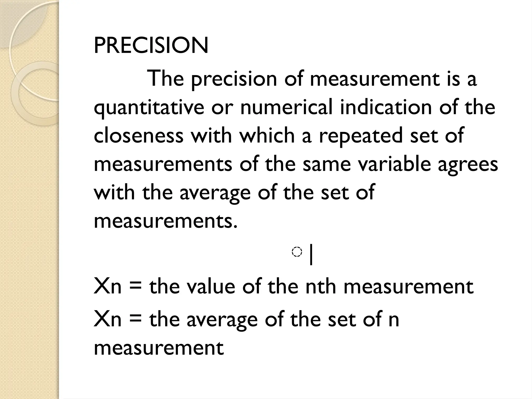 PRECISION
The precision of measurement is a
quantitative or numerical indication of the
closeness with which a repeated set of
measurements of the same variable agrees
with the average of the set of
measurements.
⃒
Xn = the value of the nth measurement
Xn = the average of the set of n
measurement
 