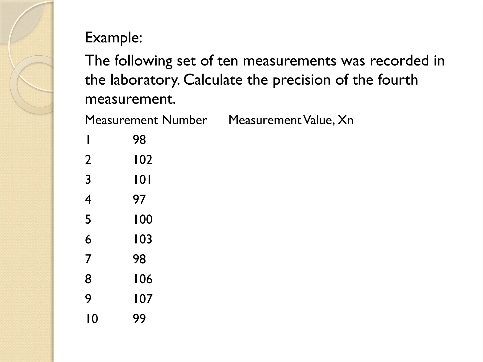 Example:
The following set of ten measurements was recorded in
the laboratory. Calculate the precision of the fourth
measurement.
Measurement Number MeasurementValue, Xn
1 98
2 102
3 101
4 97
5 100
6 103
7 98
8 106
9 107
10 99
 