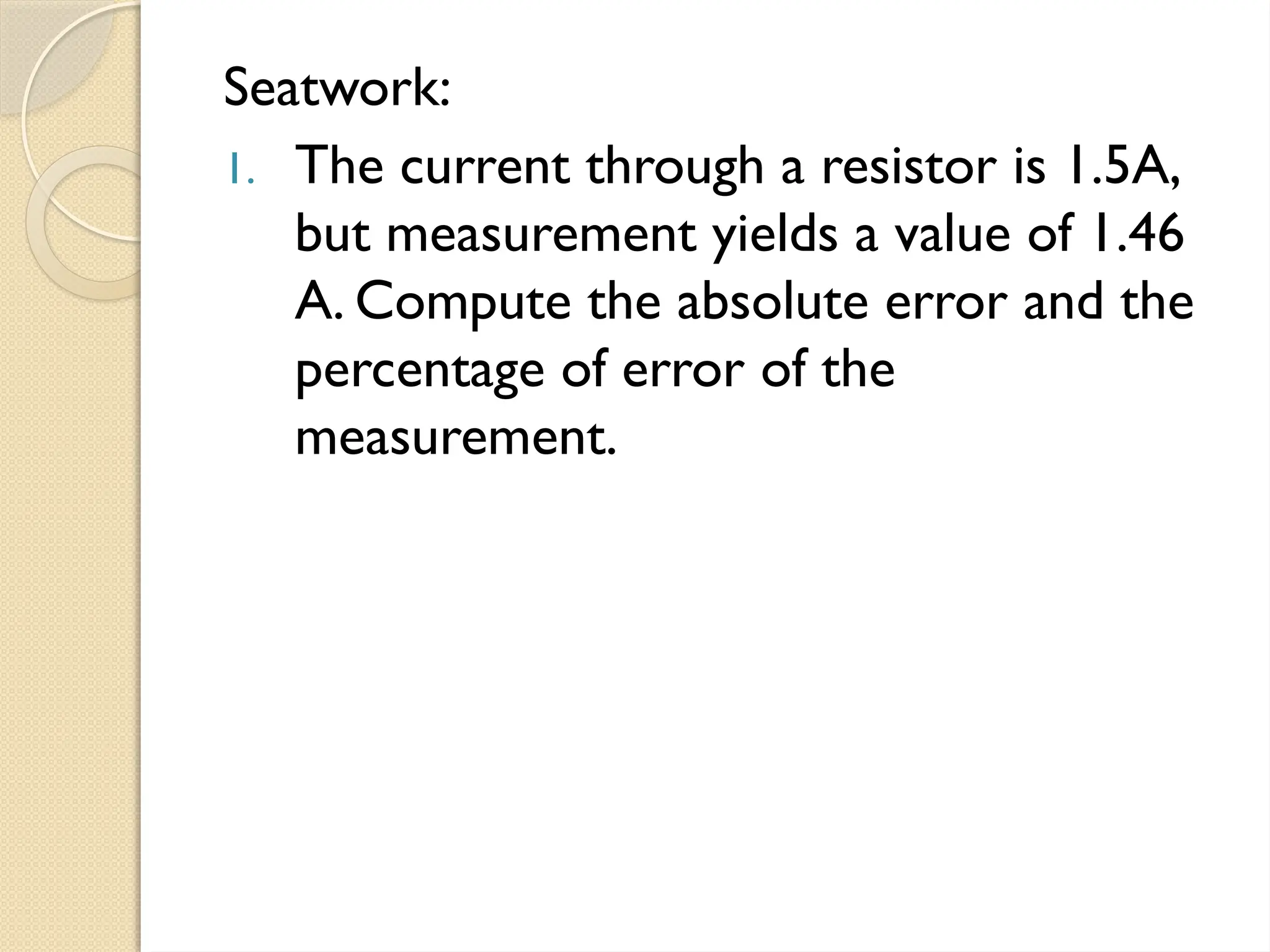 Seatwork:
1. The current through a resistor is 1.5A,
but measurement yields a value of 1.46
A. Compute the absolute error and the
percentage of error of the
measurement.
 