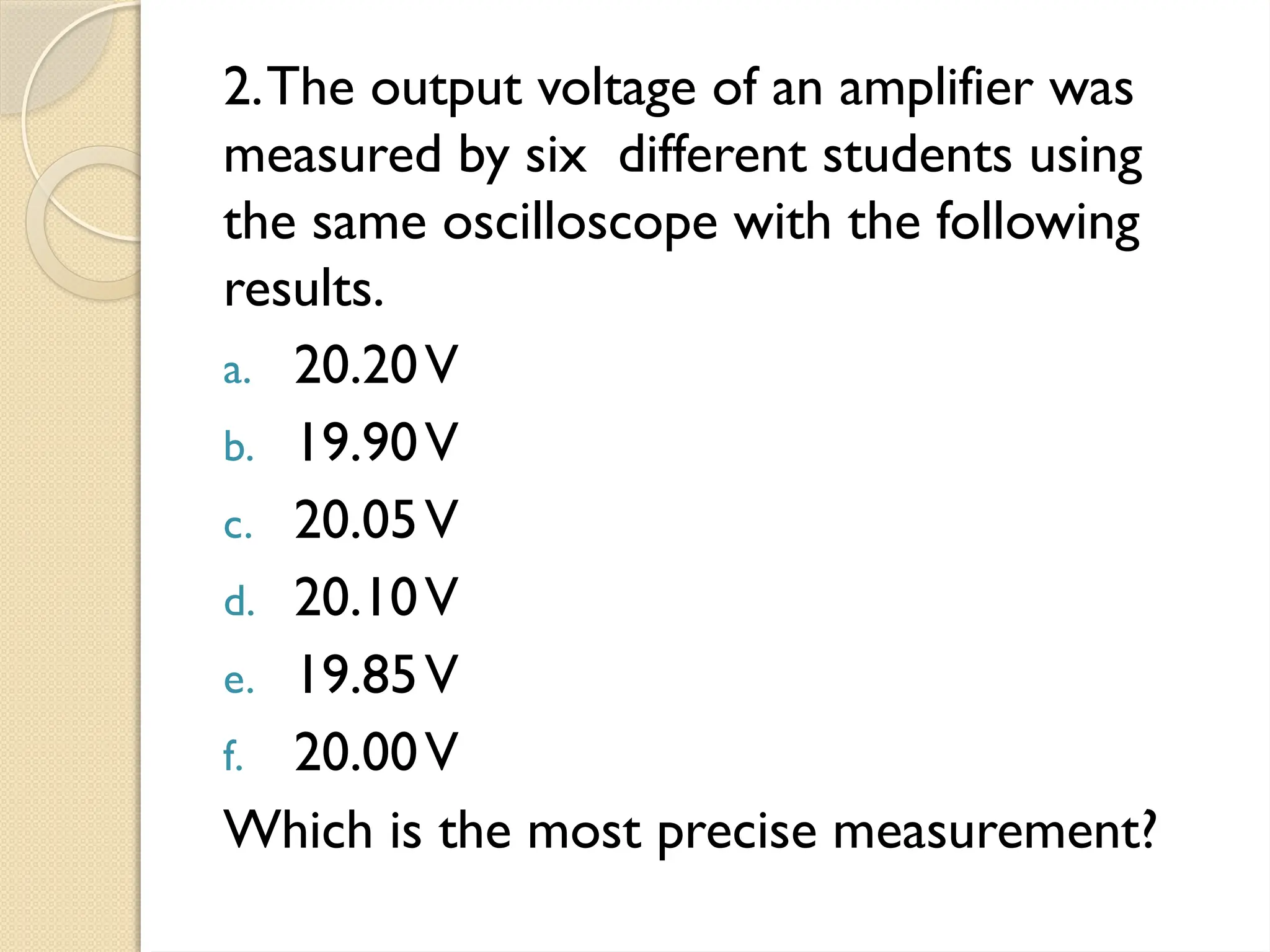 2.The output voltage of an amplifier was
measured by six different students using
the same oscilloscope with the following
results.
a. 20.20V
b. 19.90V
c. 20.05V
d. 20.10V
e. 19.85V
f. 20.00V
Which is the most precise measurement?
 