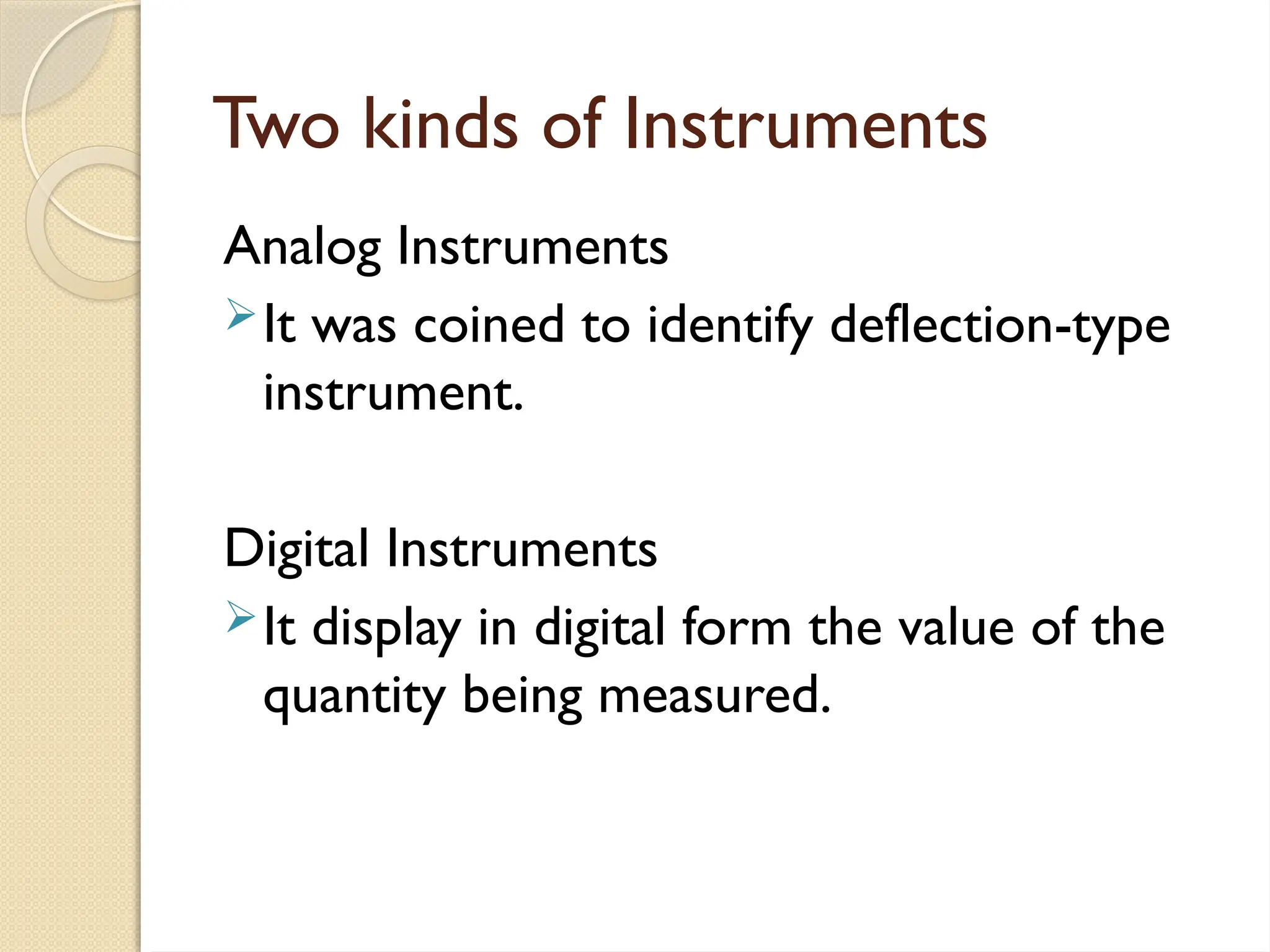 Two kinds of Instruments
Analog Instruments
It was coined to identify deflection-type
instrument.
Digital Instruments
It display in digital form the value of the
quantity being measured.
 