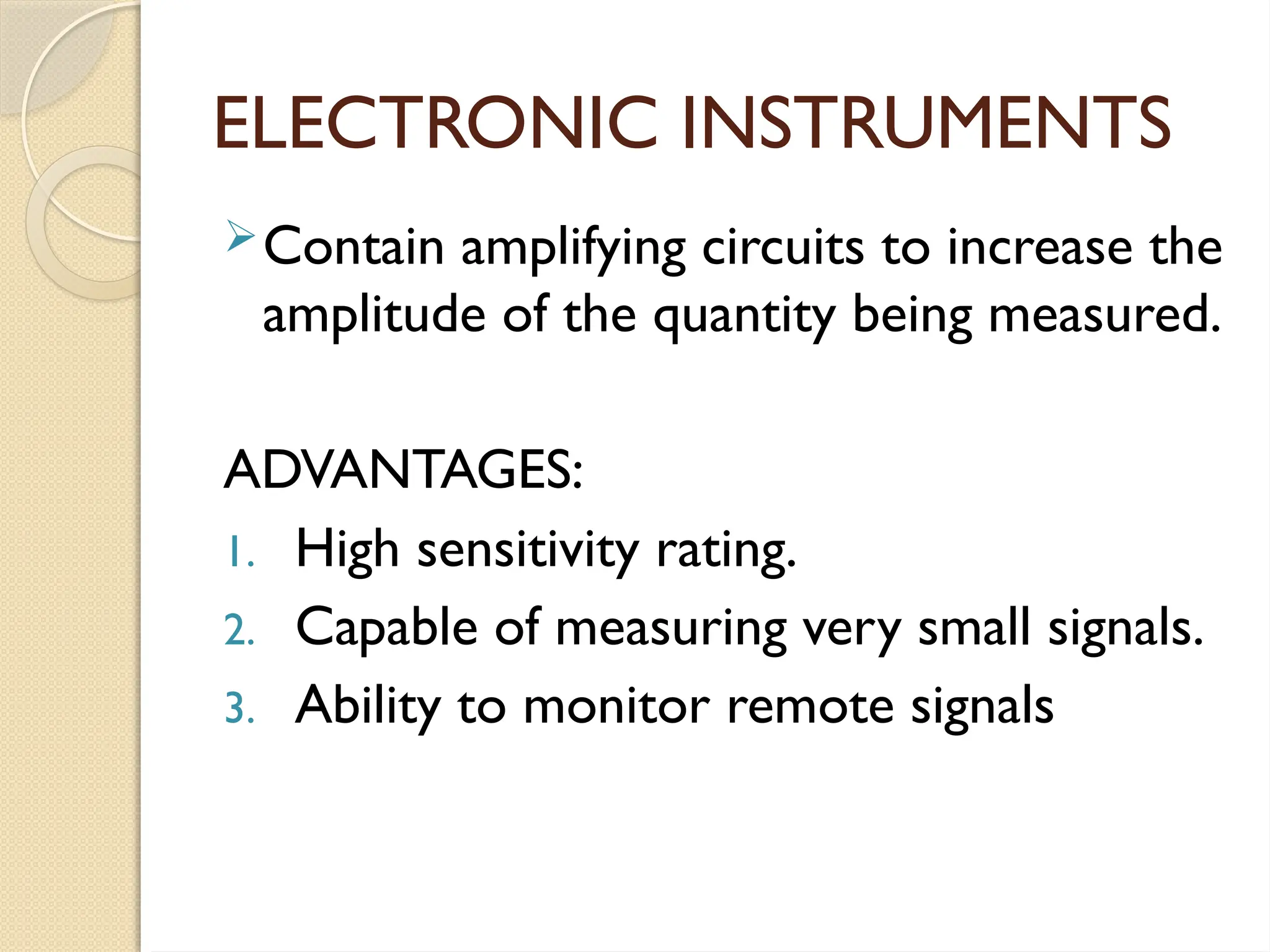 ELECTRONIC INSTRUMENTS
Contain amplifying circuits to increase the
amplitude of the quantity being measured.
ADVANTAGES:
1. High sensitivity rating.
2. Capable of measuring very small signals.
3. Ability to monitor remote signals
 