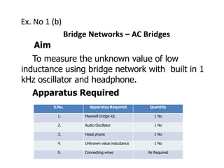 Ex. No 1 (b)
Bridge Networks – AC Bridges
Aim
To measure the unknown value of low
inductance using bridge network with built in 1
kHz oscillator and headphone.
Apparatus Required
S.No. Apparatus Required Quantity
1. Maxwell bridge kit. 1 No
2. Audio Oscillator 1 No
3. Head phone 1 No
4. Unknown value inductance 1 No
5. Connecting wires As Required
 