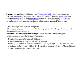 A Maxwell bridge is a modification to a Wheatstone bridge used to measure an
unknown inductance (usually of low Q value) in terms of calibrated resistance and
inductance or resistance and capacitance. When the calibrated components are a
parallel resistor and capacitor, the bridge is known as a Maxwell-Wien bridge
The advantages of a Maxwell Bridge are:
The frequency does not appear in the final expression of both equations, hence it
is independent of frequency.
Maxwells inductor capacitance bridge is very useful for the wide range of
measurement of inductor at audio frequencies
The disadvantages of a Maxwell Bridge are:
The variable standard capacitor is very expensive.
The bridge is limited to measurement of low quality coils (1 < Q < 10) and it is also
unsuitable for low value of Q (i.e. Q < 1) from this we conclude that a Maxwell bridge
is used suitable only for medium Q coils.
 