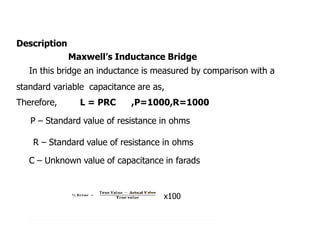 Description
Maxwells Inductance Bridge
In this bridge an inductance is measured by comparison with a
standard variable capacitance are as,
Therefore, L = PRC ,P=1000,R=1000
P C Standard value of resistance in ohms
R C Standard value of resistance in ohms
C C Unknown value of capacitance in farads
100
 
