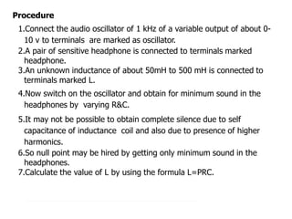 Procedure
1.Connect the audio oscillator of 1 kHz of a variable output of about 0-
10 v to terminals are marked as oscillator.
2.A pair of sensitive headphone is connected to terminals marked
headphone.
3.An unknown inductance of about 50mH to 500 mH is connected to
terminals marked L.
4.Now switch on the oscillator and obtain for minimum sound in the
headphones by varying R&C.
5.It may not be possible to obtain complete silence due to self
capacitance of inductance coil and also due to presence of higher
harmonics.
6.So null point may be hired by getting only minimum sound in the
headphones.
7.Calculate the value of L by using the formula L=PRC.
 