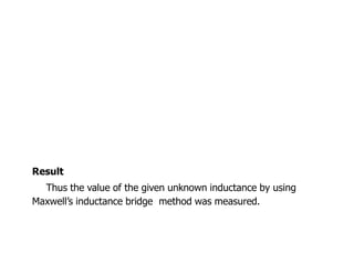 Result
Thus the value of the given unknown inductance by using
Maxwells inductance bridge method was measured.
 
