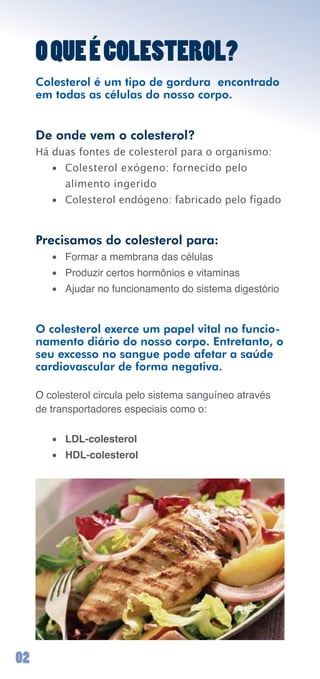 O QUE É COLESTEROL?
     Colesterol é um tipo de gordura encontrado
     em todas as células do nosso corpo.


     De onde vem o colesterol?
     Há duas fontes de colesterol para o organismo:
        • Colesterol exógeno: fornecido pelo
           alimento ingerido
        • Colesterol endógeno: fabricado pelo fígado


     Precisamos do colesterol para:
        •	 Formar	a	membrana	das	células
        •	 Produzir	certos	hormônios	e	vitaminas
        •	 Ajudar	no	funcionamento	do	sistema	digestório	


     O colesterol exerce um papel vital no funcio-
     namento diário do nosso corpo. Entretanto, o
     seu excesso no sangue pode afetar a saúde
     cardiovascular de forma negativa.

     O	colesterol	circula	pelo	sistema	sanguíneo	através	
     de	transportadores	especiais	como	o:

        •	 LDL-colesterol
        •	 HDL-colesterol




0
 
