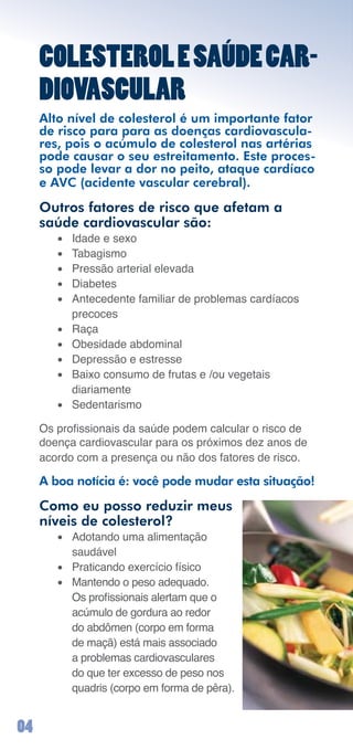 COLESTEROL E SAÚDE CAR-
     DIOVASCULAR
     Alto nível de colesterol é um importante fator
     de risco para para as doenças cardiovascula-
     res, pois o acúmulo de colesterol nas artérias
     pode causar o seu estreitamento. Este proces-
     so pode levar a dor no peito, ataque cardíaco
     e AVC (acidente vascular cerebral).

     Outros fatores de risco que afetam a
     saúde cardiovascular são:
        •	   Idade	e	sexo
        •	   Tabagismo
        •	   Pressão	arterial	elevada
        •	   Diabetes
        •	   Antecedente	familiar	de	problemas	cardíacos	
             precoces
        •	   Raça
        •	   Obesidade	abdominal
        •	   Depressão	e	estresse
        •	   Baixo	consumo	de	frutas	e	/ou	vegetais		
             diariamente
        •	   Sedentarismo

     Os profissionais da saúde podem calcular o risco de
     doença	cardiovascular	para	os	próximos	dez	anos	de	
     acordo	com	a	presença	ou	não	dos	fatores	de	risco.

     A boa notícia é: você pode mudar esta situação!

     Como eu posso reduzir meus
     níveis de colesterol?
        •	 Adotando	uma	alimentação		
           saudável
        •	 Praticando	exercício	físico
        •	 Mantendo	o	peso	adequado.	
           Os profissionais alertam que o
           acúmulo de gordura ao redor
           do	abdômen	(corpo	em	forma	
           de	maçã)	está	mais	associado	
           a	problemas	cardiovasculares	
           do	que	ter	excesso	de	peso	nos	
           quadris	(corpo	em	forma	de	pêra).


0
 