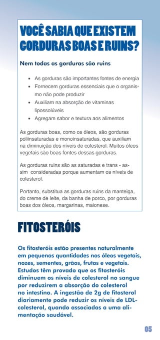VOCÊ SABIA QUE EXISTEM
GORDURAS BOAS E RUINS?
Nem todas as gorduras são ruins

   •	 As	gorduras	são	importantes	fontes	de	energia
   •	 Fornecem	gorduras	essenciais	que	o	organis-
      mo	não	pode	produzir
   •	 Auxiliam	na	absorção	de	vitaminas		
      lipossolúveis
   •	 Agregam	sabor	e	textura	aos	alimentos

As	gorduras	boas,	como	os	óleos,	são	gorduras	
poliinsaturadas	e	monoinsaturadas,	que	auxiliam	
na	diminuição	dos	níveis	de	colesterol.	Muitos	óleos	
vegetais	são	boas	fontes	dessas	gorduras.

As	gorduras	ruins	são	as	saturadas	e	trans	-	as-
sim		consideradas	porque	aumentam	os	níveis	de	
colesterol.

Portanto,	substitua	as	gorduras	ruins	da	manteiga,	
do	creme	de	leite,	da	banha	de	porco,	por	gorduras	
boas	dos	óleos,	margarinas,	maionese.



FITOSTERÓIS
Os fitosteróis estão presentes naturalmente
em pequenas quantidades nos óleos vegetais,
nozes, sementes, grãos, frutas e vegetais.
Estudos têm provado que os fitosteróis
diminuem os níveis de colesterol no sangue
por reduzirem a absorção do colesterol
no intestino. A ingestão de 2g de fitosterol
diariamente pode reduzir os níveis de LDL-
colesterol, quando associadas a uma ali-
mentação saudável.

                                                        0
 
