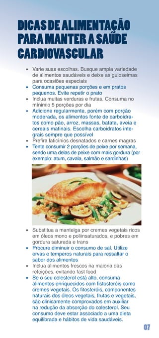 DICAS DE ALIMENTAÇÃO
PARA MANTER A SAÚDE
CARDIOVASCULAR
 •	 Varie	suas	escolhas.	Busque	ampla	variedade	
    de	alimentos	saudáveis	e	deixe	as	guloseimas	
    para	ocasiões	especiais
 •	 Consuma	pequenas	porções	e	em	pratos	
    pequenos.	Evite	repetir	o	prato
 •	 Inclua	muitas	verduras	e	frutas.	Consuma	no	
    mínimio	5	porções	por	dia
 •	 Adicione	regularmente,	porém	com	porção	
    moderada,	os	alimentos	fonte	de	carboidra-
    tos	como	pão,	arroz,	massas,	batata,	aveia	e	
    cereais	matinais.	Escolha	carboidratos	inte-
    grais	sempre	que	possível
 • Prefira laticínios desnatados e carnes magras
 •	 Tente	consumir	2	porções	de	peixe	por	semana,	
    sendo	uma	delas	de	peixe	com	mais	gordura	(por	
    exemplo:	atum,	cavala,	salmão	e	sardinhas)




 •	 Substitua	a	manteiga	por	cremes	vegetais	ricos	
    em	óleos	mono	e	poliinsaturados,	e	pobres	em	
    gordura	saturada	e	trans
 •	 Procure	diminuir	o	consumo	de	sal.	Utilize		
    ervas	e	temperos	naturais	para	ressaltar	o	
    sabor	dos	alimentos
 •	 Inclua	alimentos	frescos	na	maioria	das		
    refeições,	evitando	fast	food
 •	 Se	o	seu	colesterol	está	alto,	consuma		
    alimentos enriquecidos com fistosteróis como
    cremes vegetais. Os fitosteróis, componentes
    naturais	dos	óleos	vegetais,	frutas	e	vegetais,	
    são	clinicamente	comprovados	em	auxiliar	
    na	redução	da	absorção	do	colesterol.	Seu	
    consumo	deve	estar	associado	a	uma	dieta	
    equilibrada	e	hábitos	de	vida	saudáveis.
                                                       0
 