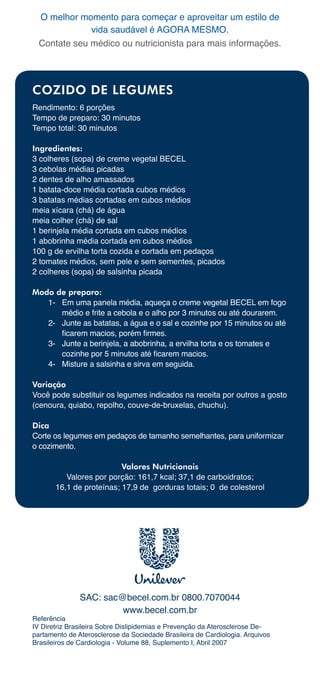 O	melhor	momento	para	começar	e	aproveitar	um	estilo	de	
              vida	saudável	é	AGORA	MESMO.
  Contate	seu	médico	ou	nutricionista	para	mais	informações.




COZIDO DE LEGUMES
Rendimento:	6	porções
Tempo	de	preparo:	30	minutos
Tempo	total:	30	minutos

Ingredientes:
3	colheres	(sopa)	de	creme	vegetal	BECEL
3	cebolas	médias	picadas
2	dentes	de	alho	amassados
1	batata-doce	média	cortada	cubos	médios
3	batatas	médias	cortadas	em	cubos	médios
meia	xícara	(chá)	de	água
meia	colher	(chá)	de	sal
1	berinjela	média	cortada	em	cubos	médios
1	abobrinha	média	cortada	em	cubos	médios
100	g	de	ervilha	torta	cozida	e	cortada	em	pedaços
2	tomates	médios,	sem	pele	e	sem	sementes,	picados
2	colheres	(sopa)	de	salsinha	picada

Modo de preparo:
   1-	 Em	uma	panela	média,	aqueça	o	creme	vegetal	BECEL	em	fogo	
        médio	e	frite	a	cebola	e	o	alho	por	3	minutos	ou	até	dourarem.
   2-		 Junte	as	batatas,	a	água	e	o	sal	e	cozinhe	por	15	minutos	ou	até	
        ficarem macios, porém firmes.
   3-		 Junte	a	berinjela,	a	abobrinha,	a	ervilha	torta	e	os	tomates	e	
        cozinhe por 5 minutos até ficarem macios.
   4-		 Misture	a	salsinha	e	sirva	em	seguida.

Variação
Você	pode	substituir	os	legumes	indicados	na	receita	por	outros	a	gosto	
(cenoura,	quiabo,	repolho,	couve-de-bruxelas,	chuchu).

Dica
Corte	os	legumes	em	pedaços	de	tamanho	semelhantes,	para	uniformizar	
o	cozimento.

                          Valores Nutricionais
          Valores	por	porção:	161,7	kcal;	37,1	de	carboidratos;			
       16,1	de	proteínas;	17,9	de		gorduras	totais;	0		de	colesterol	




               SAC:	sac@becel.com.br	0800.7070044
                        www.becel.com.br
Referência
IV	Diretriz	Brasileira	Sobre	Dislipidemias	e	Prevenção	da	Aterosclerose	De-
partamento	de	Aterosclerose	da	Sociedade	Brasileira	de	Cardiologia.	Arquivos	
Brasileiros	de	Cardiologia	-	Volume	88,	Suplemento	I,	Abril	2007
 