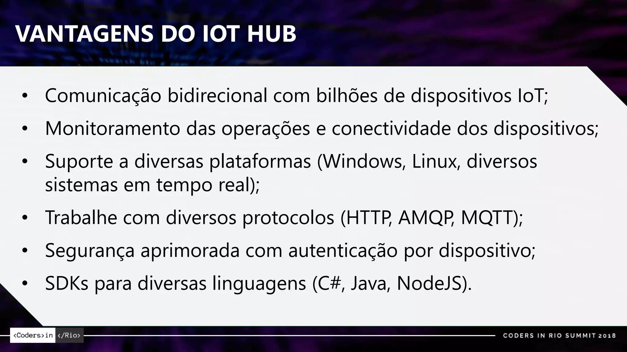 VANTAGENS DO IOT HUB
• Comunicação bidirecional com bilhões de dispositivos IoT;
• Monitoramento das operações e conectividade dos dispositivos;
• Suporte a diversas plataformas (Windows, Linux, diversos
sistemas em tempo real);
• Trabalhe com diversos protocolos (HTTP, AMQP, MQTT);
• Segurança aprimorada com autenticação por dispositivo;
• SDKs para diversas linguagens (C#, Java, NodeJS).
 
