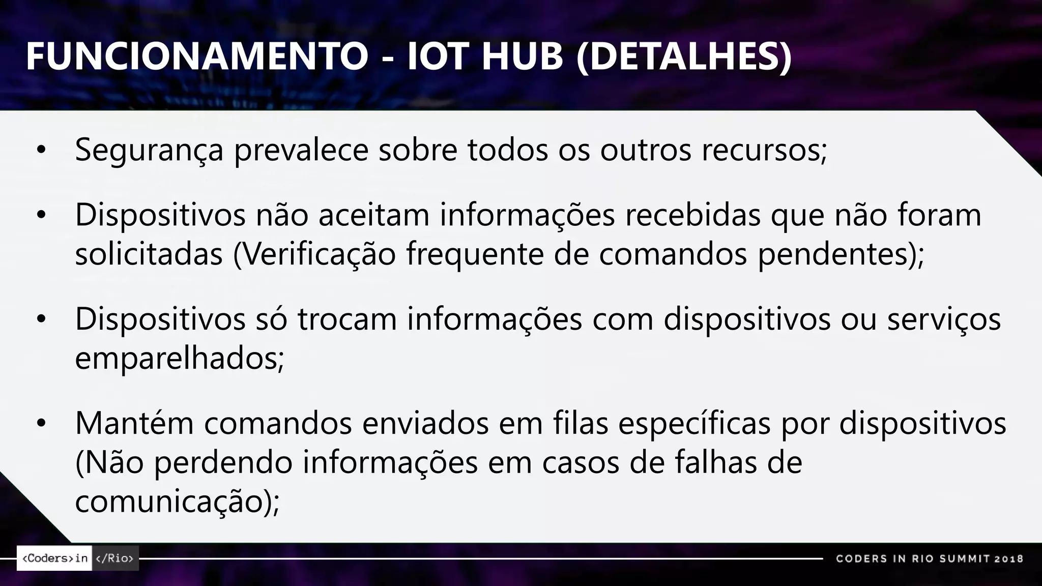 FUNCIONAMENTO - IOT HUB (DETALHES)
• Segurança prevalece sobre todos os outros recursos;
• Dispositivos não aceitam informações recebidas que não foram
solicitadas (Verificação frequente de comandos pendentes);
• Dispositivos só trocam informações com dispositivos ou serviços
emparelhados;
• Mantém comandos enviados em filas específicas por dispositivos
(Não perdendo informações em casos de falhas de
comunicação);
 