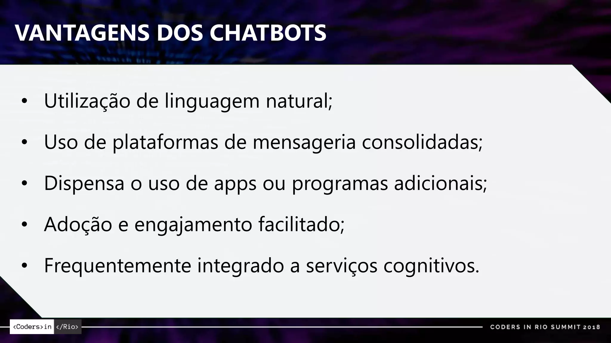 VANTAGENS DOS CHATBOTS
• Utilização de linguagem natural;
• Uso de plataformas de mensageria consolidadas;
• Dispensa o uso de apps ou programas adicionais;
• Adoção e engajamento facilitado;
• Frequentemente integrado a serviços cognitivos.
 