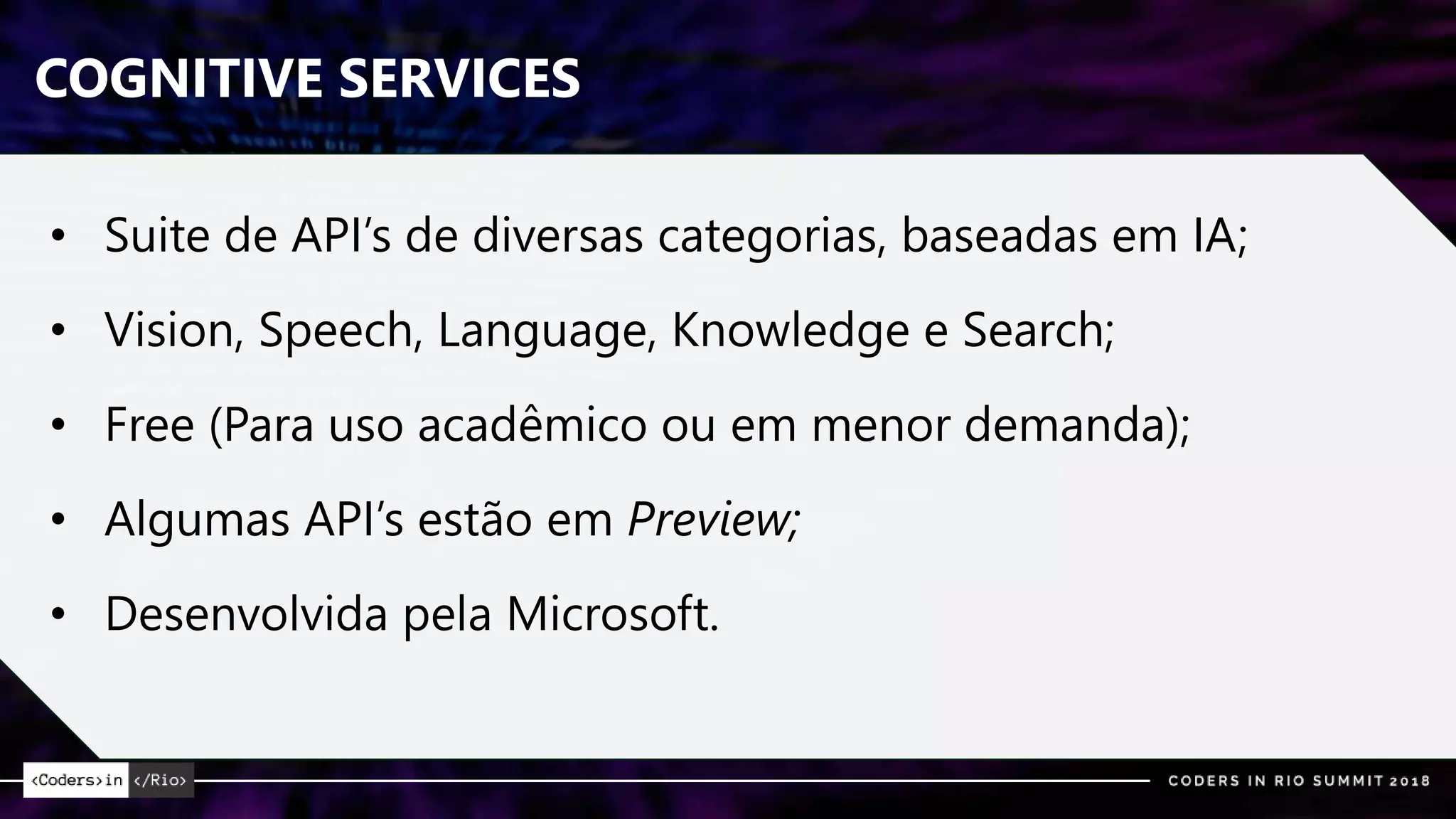 COGNITIVE SERVICES
• Suite de API’s de diversas categorias, baseadas em IA;
• Vision, Speech, Language, Knowledge e Search;
• Free (Para uso acadêmico ou em menor demanda);
• Algumas API’s estão em Preview;
• Desenvolvida pela Microsoft.
 