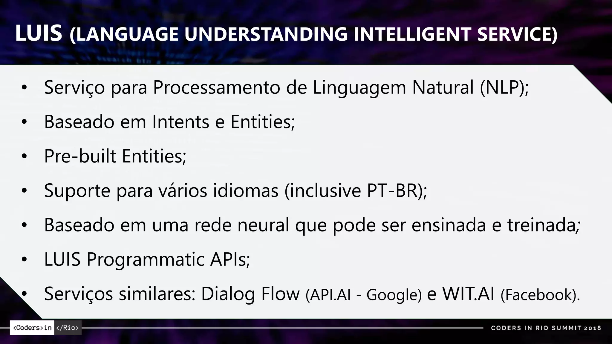 LUIS (LANGUAGE UNDERSTANDING INTELLIGENT SERVICE)
• Serviço para Processamento de Linguagem Natural (NLP);
• Baseado em Intents e Entities;
• Pre-built Entities;
• Suporte para vários idiomas (inclusive PT-BR);
• Baseado em uma rede neural que pode ser ensinada e treinada;
• LUIS Programmatic APIs;
• Serviços similares: Dialog Flow (API.AI - Google) e WIT.AI (Facebook).
 