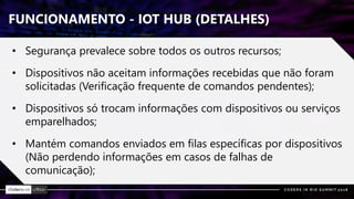 FUNCIONAMENTO - IOT HUB (DETALHES)
• Segurança prevalece sobre todos os outros recursos;
• Dispositivos não aceitam informações recebidas que não foram
solicitadas (Verificação frequente de comandos pendentes);
• Dispositivos só trocam informações com dispositivos ou serviços
emparelhados;
• Mantém comandos enviados em filas específicas por dispositivos
(Não perdendo informações em casos de falhas de
comunicação);
 