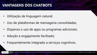 VANTAGENS DOS CHATBOTS
• Utilização de linguagem natural;
• Uso de plataformas de mensageria consolidadas;
• Dispensa o uso de apps ou programas adicionais;
• Adoção e engajamento facilitado;
• Frequentemente integrado a serviços cognitivos.
 