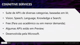 COGNITIVE SERVICES
• Suite de API’s de diversas categorias, baseadas em IA;
• Vision, Speech, Language, Knowledge e Search;
• Free (Para uso acadêmico ou em menor demanda);
• Algumas API’s estão em Preview;
• Desenvolvida pela Microsoft.
 