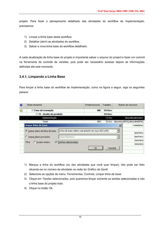 Profº Silas Serpa, MBA, PMP, CSM, ITIL, MSC
10
projeto. Para fazer o planejamento detalhado das atividades do workflow de Implementação,
precisamos:
1) Limpar a linha base deste workflow.
2) Detalhar (abrir) as atividades do workflow.
3) Salvar a nova linha base do workflow detalhado.
A cada atualização da linha base do projeto é importante salvar o arquivo do project e fazer um commit
na ferramenta de controle de versões, pois pode ser necessário acessar depois as informações
definidas até este momento.
3.4.1. Limpando a Linha Base
Para limpar a linha base do workflow de Implementação, como na figura a seguir, siga os seguintes
passos:
1) Marque a linha do workflow (ou das atividades que você quer limpar). Isto pode ser feito
clicando-se no número da atividade na visão do Gráfico de Gantt.
2) Selecione as opções de menu: Ferramentas, Controle, Limpar linha de base.
3) Clique em Tarefas selecionadas, pois queremos limpar somente as tarefas selecionadas e não
a linha base do projeto todo.
4) Clique no botão Ok.
 