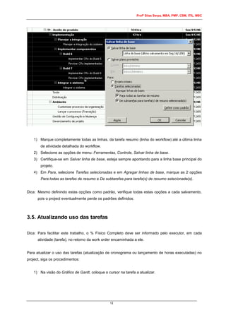 Profº Silas Serpa, MBA, PMP, CSM, ITIL, MSC
12
1) Marque completamente todas as linhas, da tarefa resumo (linha do workflow) até a última linha
de atividade detalhada do workflow.
2) Selecione as opções de menu: Ferramentas, Controle, Salvar linha de base.
3) Certifique-se em Salvar linha de base, esteja sempre apontando para a linha base principal do
projeto.
4) Em Para, selecione Tarefas selecionadas e em Agregar linhas de base, marque as 2 opções
Para todas as tarefas de resumo e De subtarefas para tarefa(s) de resumo selecionada(s).
Dica: Mesmo definindo estas opções como padrão, verifique todas estas opções a cada salvamento,
pois o project eventualmente perde os padrões definidos.
3.5. Atualizando uso das tarefas
Dica: Para facilitar este trabalho, o % Físico Completo deve ser informado pelo executor, em cada
atividade (tarefa), no retorno da work order encaminhada a ele.
Para atualizar o uso das tarefas (atualização de cronograma ou lançamento de horas executadas) no
project, siga os procedimentos:
1) Na visão do Gráfico de Gantt, coloque o cursor na tarefa a atualizar.
 