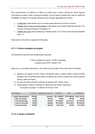 Profº Silas Serpa, MBA, PMP, CSM, ITIL, MSC
15
Para preenchimento do Relatório de Status do projeto para o cliente, precisamos extrair algumas
informações do project. Antes, precisamos atualizar o uso de todas as tarefas até a data de referência
do Relatório de Status. Em seguida verifique se ficou escapou algo aplicando os filtros:
 % Diferentes: Exibe tarefas cujo % concluído esteja diferente do % físico concluído.
 Trabalho sem % físico concluído lançado: Exibe tarefas cujo Trabalho Real (Actual Work) > 0 e
% Físico Concluído (Physical % Complete) = 0.
 Trabalho sem custo: Exibe tarefas cujo Trabalho (Work) > 0 e Custo da linha de base (Baseline
Cost) = 0.
Neste ponto vamos obter as seguintes informações:
3.7.1. % físico completo do projeto
Considerando-se que ele será calculado pela expressão:
% físico completo do projeto = COTR / Linha Base.
Lembre-se que COTR = BCWP = EV.
Neste caso, a Linha Base representa o valor total orçado do projeto. Para obter estas informações:
1) Selecione as opções de menu Projeto, Informações sobre o projeto e defina a Data de Status
desejada. Isto é importante para ajustar os cálculos de custos do project até a data da qual se
deseja o status do projeto.
2) Na visão do Gráfico de Gantt, selecione as opções Exibir, Tabela, Custo.
3) A figura abaixo mostra um exemplo da Tabela de Custo exibida. Neste caso:
% completo do projeto = 42.486,66 / 67.575,24 = 63%.
3.7.2. % atraso contratual
 