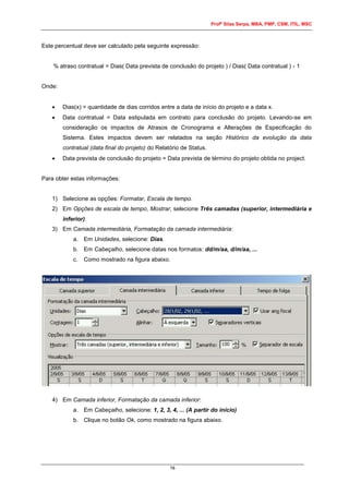Profº Silas Serpa, MBA, PMP, CSM, ITIL, MSC
16
Este percentual deve ser calculado pela seguinte expressão:
% atraso contratual = Dias( Data prevista de conclusão do projeto ) / Dias( Data contratual ) - 1
Onde:
 Dias(x) = quantidade de dias corridos entre a data de início do projeto e a data x.
 Data contratual = Data estipulada em contrato para conclusão do projeto. Levando-se em
consideração os impactos de Atrasos de Cronograma e Alterações de Especificação do
Sistema. Estes impactos devem ser relatados na seção Histórico da evolução da data
contratual (data final do projeto) do Relatório de Status.
 Data prevista de conclusão do projeto = Data prevista de término do projeto obtida no project.
Para obter estas informações:
1) Selecione as opções: Formatar, Escala de tempo.
2) Em Opções de escala de tempo, Mostrar, selecione Três camadas (superior, intermediária e
inferior).
3) Em Camada intermediária, Formatação da camada intermediária:
a. Em Unidades, selecione: Dias.
b. Em Cabeçalho, selecione datas nos formatos: dd/m/aa, d/m/aa, ...
c. Como mostrado na figura abaixo.
4) Em Camada inferior, Formatação da camada inferior:
a. Em Cabeçalho, selecione: 1, 2, 3, 4, ... (A partir do início)
b. Clique no botão Ok, como mostrado na figura abaixo.
 