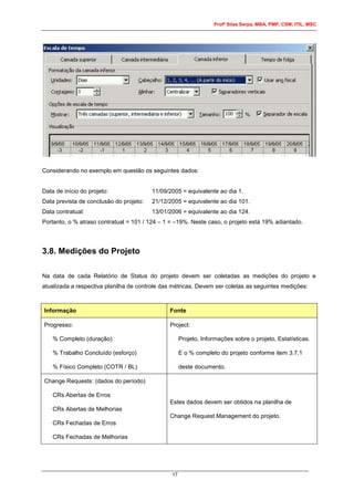 Profº Silas Serpa, MBA, PMP, CSM, ITIL, MSC
17
Considerando no exemplo em questão os seguintes dados:
Data de início do projeto: 11/09/2005 = equivalente ao dia 1.
Data prevista de conclusão do projeto: 21/12/2005 = equivalente ao dia 101.
Data contratual: 13/01/2006 = equivalente ao dia 124.
Portanto, o % atraso contratual = 101 / 124 – 1 = –19%. Neste caso, o projeto está 19% adiantado.
3.8. Medições do Projeto
Na data de cada Relatório de Status do projeto devem ser coletadas as medições do projeto e
atualizada a respectiva planilha de controle das métricas. Devem ser coletas as seguintes medições:
Informação Fonte
Progresso:
% Completo (duração)
% Trabalho Concluído (esforço)
% Físico Completo (COTR / BL)
Project:
Projeto, Informações sobre o projeto, Estatísticas.
E o % completo do projeto conforme item 3.7.1
deste documento.
Change Requests: (dados do período)
CRs Abertas de Erros
CRs Abertas de Melhorias
CRs Fechadas de Erros
CRs Fechadas de Melhorias
Estes dados devem ser obtidos na planilha de
Change Request Management do projeto.
 