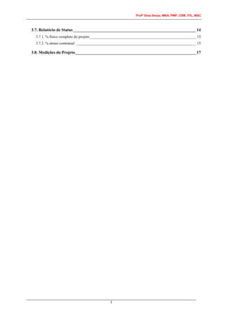 Profº Silas Serpa, MBA, PMP, CSM, ITIL, MSC
3
3.7. Relatório de Status___________________________________________________________14
3.7.1. % físico completo do projeto________________________________________________________ 15
3.7.2. % atraso contratual _______________________________________________________________ 15
3.8. Medições do Projeto__________________________________________________________17
 