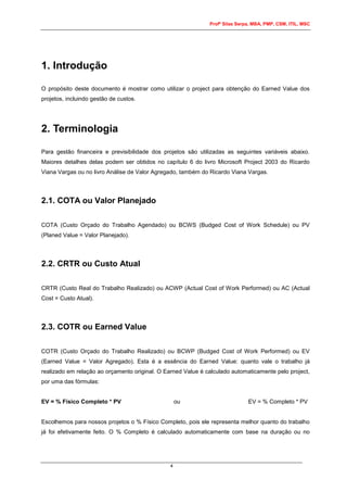 Profº Silas Serpa, MBA, PMP, CSM, ITIL, MSC
4
1. Introdução
O propósito deste documento é mostrar como utilizar o project para obtenção do Earned Value dos
projetos, incluindo gestão de custos.
2. Terminologia
Para gestão financeira e previsibilidade dos projetos são utilizadas as seguintes variáveis abaixo.
Maiores detalhes delas podem ser obtidos no capítulo 6 do livro Microsoft Project 2003 do Ricardo
Viana Vargas ou no livro Análise de Valor Agregado, também do Ricardo Viana Vargas.
2.1. COTA ou Valor Planejado
COTA (Custo Orçado do Trabalho Agendado) ou BCWS (Budged Cost of Work Schedule) ou PV
(Planed Value = Valor Planejado).
2.2. CRTR ou Custo Atual
CRTR (Custo Real do Trabalho Realizado) ou ACWP (Actual Cost of Work Performed) ou AC (Actual
Cost = Custo Atual).
2.3. COTR ou Earned Value
COTR (Custo Orçado do Trabalho Realizado) ou BCWP (Budged Cost of Work Performed) ou EV
(Earned Value = Valor Agregado). Esta é a essência do Earned Value: quanto vale o trabalho já
realizado em relação ao orçamento original. O Earned Value é calculado automaticamente pelo project,
por uma das fórmulas:
EV = % Físico Completo * PV ou EV = % Completo * PV
Escolhemos para nossos projetos o % Físico Completo, pois ele representa melhor quanto do trabalho
já foi efetivamente feito. O % Completo é calculado automaticamente com base na duração ou no
 