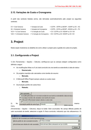 Profº Silas Serpa, MBA, PMP, CSM, ITIL, MSC
7
2.13. Variações de Custo e Cronograma
A partir das variáveis listadas acima, são derivadas automaticamente pelo project as seguintes
variáveis:
CV = Cost Variance = Variação de Custo = COTR – CRTR ou BCWP – ACWP ou EV – AC
SV = Schedule Variance = Variação de Cronograma = COTR – COTA ou BCWP – BCWS ou EV – PV
%CV = % Cost Variance = % Variação de Custo = CV / COTR ou CV / BCWP ou CV / EV
%SV = % Schedule Variance = % Variação de Cronograma = SV / COTR ou SV / BCWP ou SV / EV
3. Project
Nesta seção mostramos os detalhes de como utilizar o project para a gestão de custos do projeto.
3.1. Configurando o Project
1) Em Ferramentas – Opções – Cálculos, certifique-se que os campos estejam configurados como
definido a seguir:
 As modificações feitas na % do total concluído de uma tarefa se estenderão à data de status:
o Desmarcado.
 Os projetos inseridos são calculados como tarefas de resumo:
o Marcado.
 O Microsoft Office Project sempre calcula os custos reais:
o Marcado.
 Acumulação padrão de custos fixos:
o Rateado.
2) No mesmo
menu
(Ferramentas – Opções – Cálculos), clique no botão Valor acumulado. No campo Método padrão de
valor acumulado da tarefa, selecione a opção % física concluída, indicando que nós utilizaremos o %
 