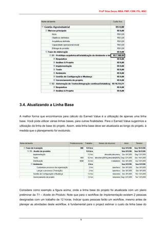 Profº Silas Serpa, MBA, PMP, CSM, ITIL, MSC
9
3.4. Atualizando a Linha Base
A melhor forma que encontramos para cálculo do Earned Value é a utilização de apenas uma linha
base. Você pode utilizar várias linhas bases, para outras finalidades. Para o Earned Value sugerimos a
utilização da linha de base do projeto. Assim, esta linha base deve ser atualizada ao longo do projeto, à
medida que o planejamento for evoluindo.
Considere como exemplo a figura acima, onde a linha base do projeto foi atualizada com um plano
preliminar da T1 – Aceite do Produto. Note que para o workflow de Implementação existem 2 pessoas
designadas com um trabalho de 12 horas. Indicar quais pessoas farão um workflow, mesmo antes de
planejar as atividades deste workflow, é fundamental para o project estimar o custo da linha base do
 